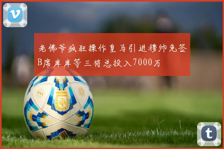 老佛爷疯狂操作皇马引进穆帅免签B席库库等三将总投入7000万