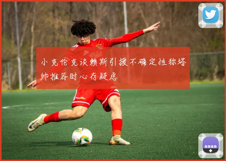 小克伦克谈赖斯引援不确定性称塔帅推荐时心存疑虑