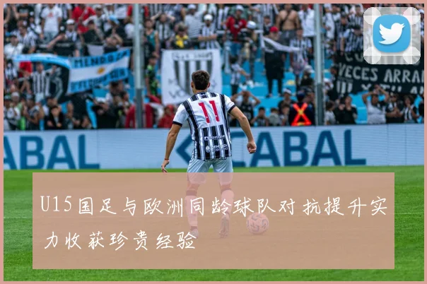 U15国足与欧洲同龄球队对抗提升实力收获珍贵经验