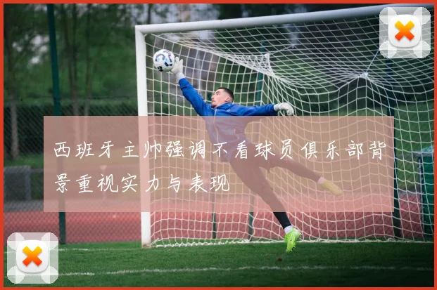 西班牙主帅强调不看球员俱乐部背景重视实力与表现