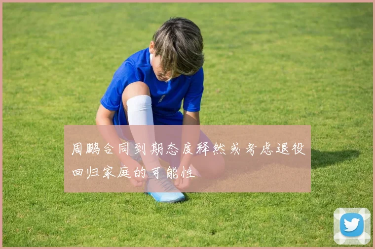 周鹏合同到期态度释然或考虑退役回归家庭的可能性