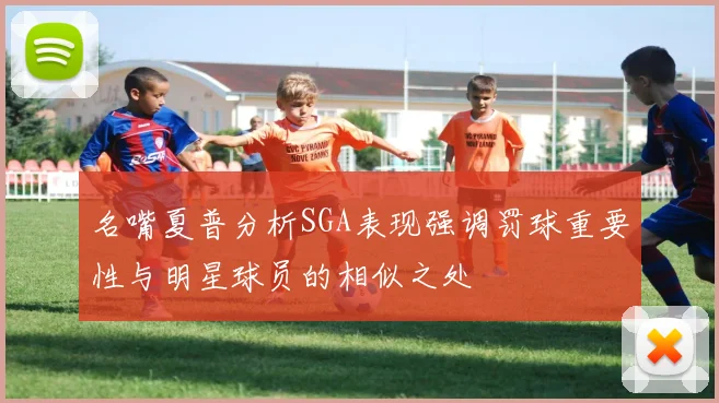 名嘴夏普分析SGA表现强调罚球重要性与明星球员的相似之处