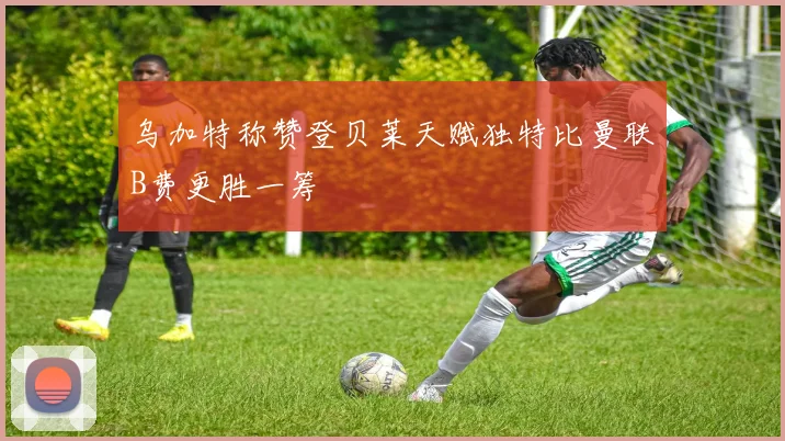 乌加特称赞登贝莱天赋独特比曼联B费更胜一筹