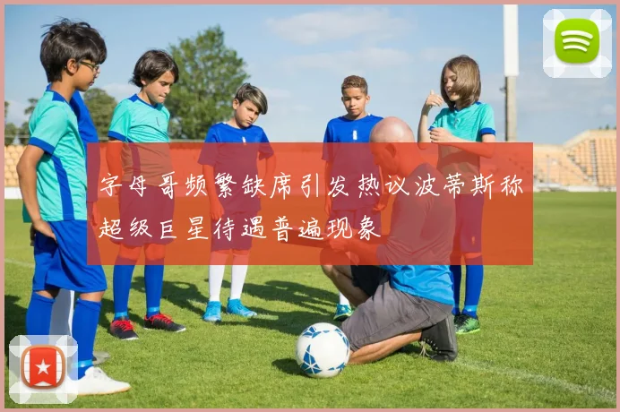 字母哥频繁缺席引发热议波蒂斯称超级巨星待遇普遍现象