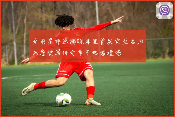 全明星评选揭晓库里首发实至名归老詹续写传奇华子略感遗憾