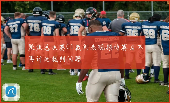 聚焦总决赛G1裁判表现期待赛后不再讨论裁判问题