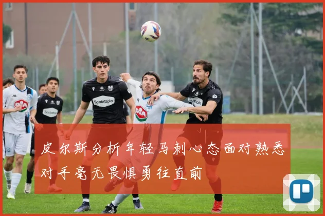 皮尔斯分析年轻马刺心态面对熟悉对手毫无畏惧勇往直前