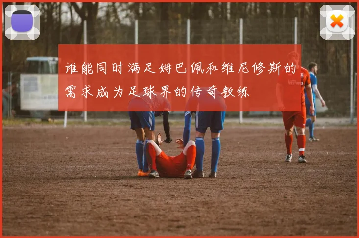 谁能同时满足姆巴佩和维尼修斯的需求成为足球界的传奇教练